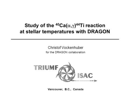 Study of the 40 Ca(  ) 44 Ti reaction at stellar temperatures with DRAGON Christof Vockenhuber for the DRAGON collaboration Vancouver, B.C., Canada.