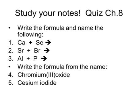 Study your notes! Quiz Ch.8 Write the formula and name the following: 1.Ca + Se  2.Sr + Br  3.Al + P  Write the formula from the name: 4.Chromium(III)oxide.