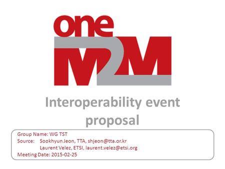 Interoperability event proposal Group Name: WG TST Source: Sookhyun Jeon, TTA, Laurent Velez, ETSI, Meeting Date:
