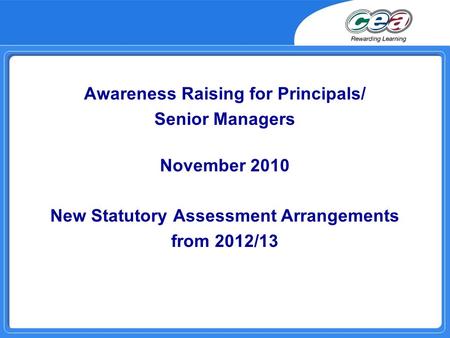 Awareness Raising for Principals/ Senior Managers November 2010 New Statutory Assessment Arrangements from 2012/13.