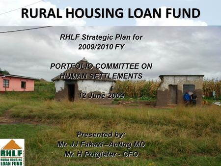 RURAL HOUSING LOAN FUND RHLF Strategic Plan for 2009/2010 FY PORTFOLIO COMMITTEE ON HUMAN SETTLEMENTS 12 June 2009 Presented by: Mr. JJ Fakazi –Acting.