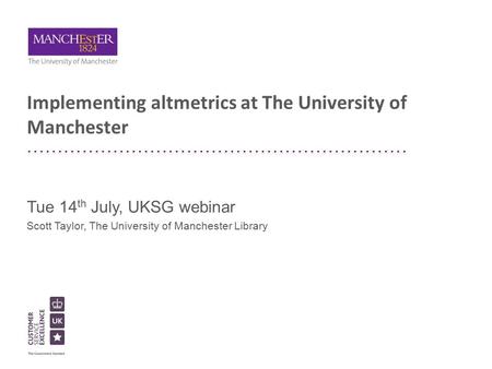 Implementing altmetrics at The University of Manchester Tue 14 th July, UKSG webinar Scott Taylor, The University of Manchester Library.