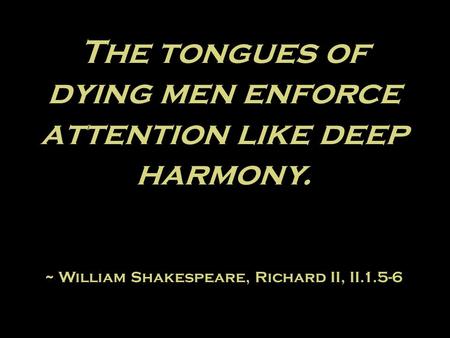 The tongues of dying men enforce attention like deep harmony. ~ William Shakespeare, Richard II, II.1.5-6.