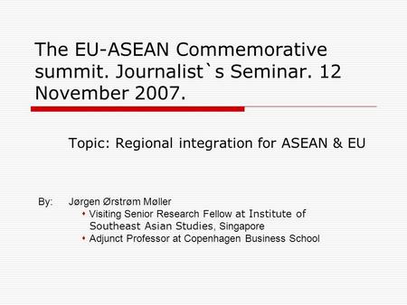 The EU-ASEAN Commemorative summit. Journalist`s Seminar. 12 November 2007. Topic: Regional integration for ASEAN & EU By:Jørgen Ørstrøm Møller  Visiting.