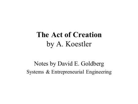 The Act of Creation by A. Koestler Notes by David E. Goldberg Systems & Entrepreneurial Engineering.