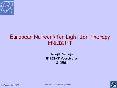 24 September 2008 ENLIGHT, ESF Workshop-Oxford European Network for Light Ion Therapy ENLIGHT Manjit Dosanjh ENLIGHT Coordinator & CERN.