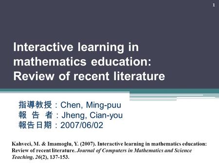 1 Interactive learning in mathematics education: Review of recent literature 指導教授： Chen, Ming-puu 報 告 者： Jheng, Cian-you 報告日期： 2007/06/02 Kahveci, M. &