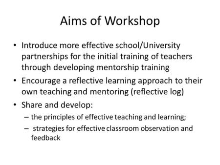 Aims of Workshop Introduce more effective school/University partnerships for the initial training of teachers through developing mentorship training Encourage.