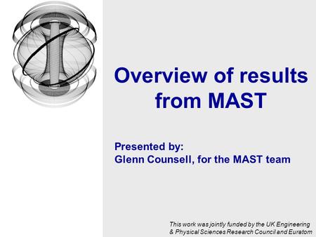 Presented by: Glenn Counsell, for the MAST team Overview of results from MAST This work was jointly funded by the UK Engineering & Physical Sciences Research.