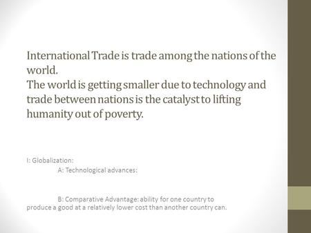 International Trade is trade among the nations of the world. The world is getting smaller due to technology and trade between nations is the catalyst to.