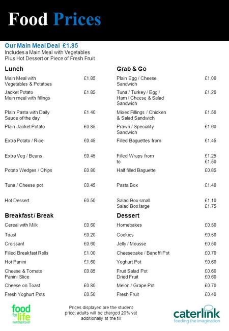 Food Prices Our Main Meal Deal £1.85 Includes a Main Meal with Vegetables Plus Hot Dessert or Piece of Fresh Fruit LunchGrab & Go Main Meal with Vegetables.