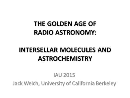 THE GOLDEN AGE OF RADIO ASTRONOMY: INTERSELLAR MOLECULES AND ASTROCHEMISTRY IAU 2015 Jack Welch, University of California Berkeley.
