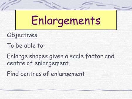 Enlargements Objectives To be able to: Enlarge shapes given a scale factor and centre of enlargement. Find centres of enlargement.