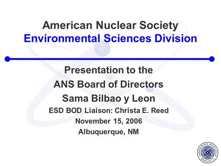American Nuclear Society Environmental Sciences Division Presentation to the ANS Board of Directors Sama Bilbao y Leon ESD BOD Liaison: Christa E. Reed.