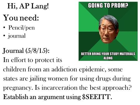 Hi, AP Lang! You need: Pencil/pen journal Journal (5/8/15): In effort to protect its children from an addiction epidemic, some states are jailing women.