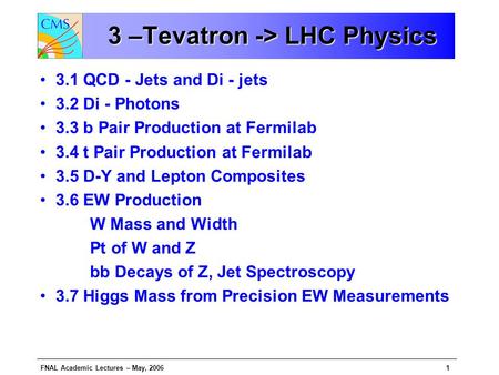 FNAL Academic Lectures – May, 20061 3 –Tevatron -> LHC Physics 3 –Tevatron -> LHC Physics 3.1 QCD - Jets and Di - jets 3.2 Di - Photons 3.3 b Pair Production.