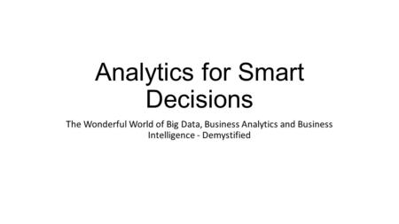 Analytics for Smart Decisions The Wonderful World of Big Data, Business Analytics and Business Intelligence - Demystified.