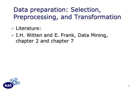 1 Data preparation: Selection, Preprocessing, and Transformation Literature: Literature: I.H. Witten and E. Frank, Data Mining, chapter 2 and chapter 7.