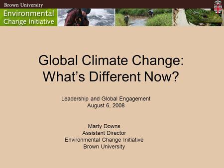 BROWN UNIVERSITY Environmental Change Initiative Global Climate Change: What’s Different Now? Marty Downs Assistant Director Environmental Change Initiative.