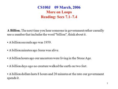 1 CS100J 09 March, 2006 More on Loops Reading: Secs 7.1–7.4 A Billion. The next time you hear someone in government rather casually use a number that includes.