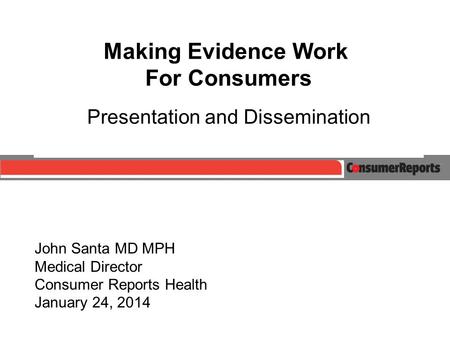 John Santa MD MPH Medical Director Consumer Reports Health January 24, 2014 Making Evidence Work For Consumers Presentation and Dissemination.