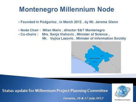 Status update for Millennium Project Planning Committee Toronto, 26 & 27 July 2012 Montenegro Millennium Node Founded in Podgorica, in March 2012, by Mr.