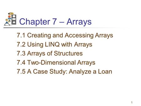 1 Chapter 7 – Arrays 7.1 Creating and Accessing Arrays 7.2 Using LINQ with Arrays 7.3 Arrays of Structures 7.4 Two-Dimensional Arrays 7.5 A Case Study: