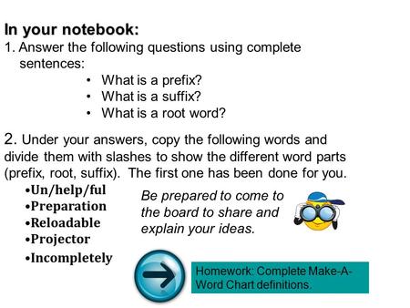 In your notebook: 1. Answer the following questions using complete sentences: What is a prefix? What is a suffix? What is a root word? 2. Under your answers,