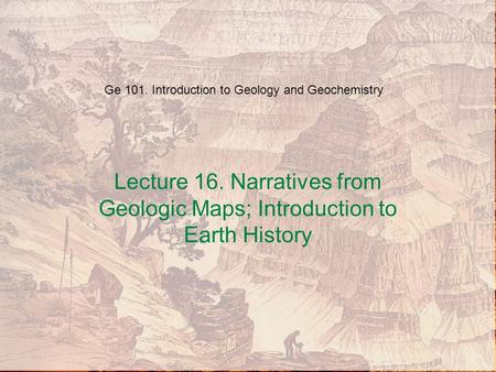 Ge 101. Introduction to Geology and Geochemistry Lecture 16. Narratives from Geologic Maps; Introduction to Earth History.