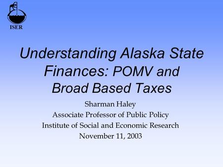 ISER Understanding Alaska State Finances: POMV and Broad Based Taxes Sharman Haley Associate Professor of Public Policy Institute of Social and Economic.