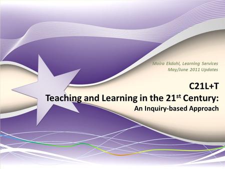 C21L+T Teaching and Learning in the 21 st Century: An Inquiry-based Approach Moira Ekdahl, Learning Services May/June 2011 Updates.