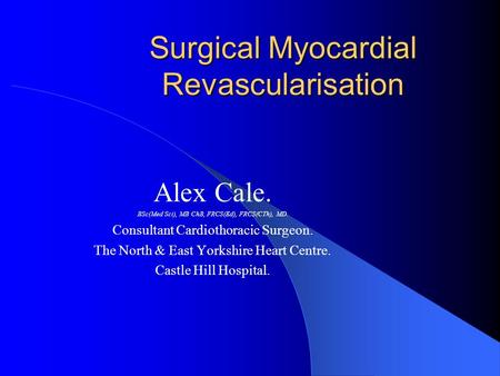 Surgical Myocardial Revascularisation Alex Cale. BSc(Med Sci), MB ChB, FRCS(Ed), FRCS(CTh), MD. Consultant Cardiothoracic Surgeon. The North & East Yorkshire.