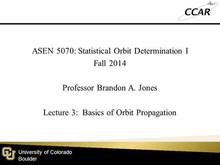 University of Colorado Boulder ASEN 5070: Statistical Orbit Determination I Fall 2014 Professor Brandon A. Jones Lecture 3: Basics of Orbit Propagation.