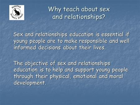 Why teach about sex and relationships? Sex and relationships education is essential if young people are to make responsible and well informed decisions.