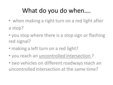 What do you do when…. when making a right turn on a red light after a stop? you stop where there is a stop sign or flashing red signal? making a left turn.
