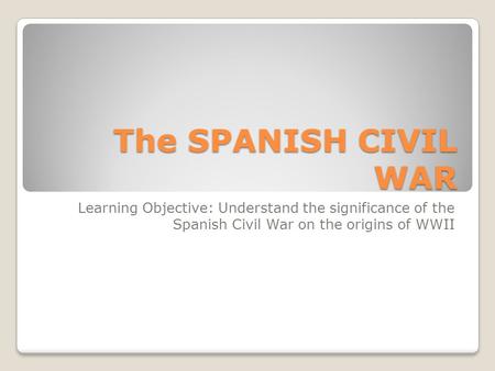 The SPANISH CIVIL WAR Learning Objective: Understand the significance of the Spanish Civil War on the origins of WWII.