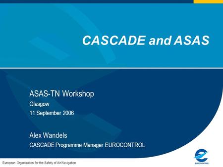 ASAS-TN Workshop Glasgow 11 September 2006 Alex Wandels CASCADE Programme Manager EUROCONTROL European Organisation for the Safety of Air Navigation CASCADE.