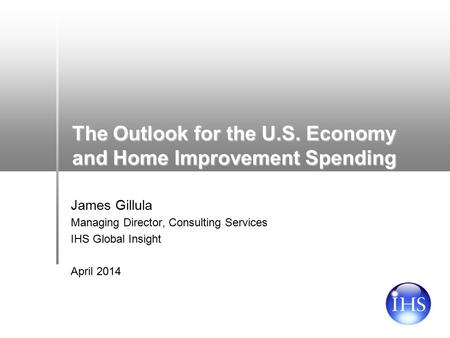 The Outlook for the U.S. Economy and Home Improvement Spending James Gillula Managing Director, Consulting Services IHS Global Insight April 2014.