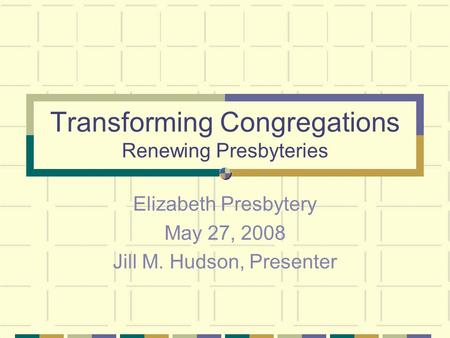 Transforming Congregations Renewing Presbyteries Elizabeth Presbytery May 27, 2008 Jill M. Hudson, Presenter.