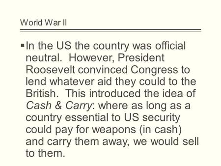 World War II  In the US the country was official neutral. However, President Roosevelt convinced Congress to lend whatever aid they could to the British.