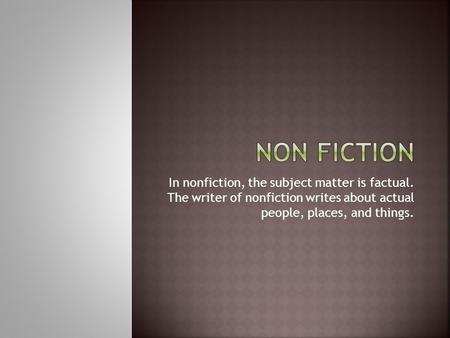 In nonfiction, the subject matter is factual. The writer of nonfiction writes about actual people, places, and things.