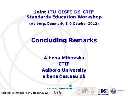 Aalborg, Denmark, 8-9 October 2012 Concluding Remarks Albena Mihovska CTIF Aalborg University Joint ITU-GISFI-DS-CTIF Standards Education.