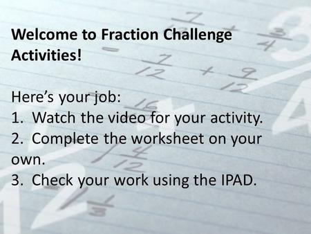 Welcome to Fraction Challenge Activities! Here’s your job: 1. Watch the video for your activity. 2. Complete the worksheet on your own. 3. Check your work.
