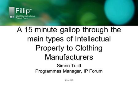 A 15 minute gallop through the main types of Intellectual Property to Clothing Manufacturers Simon Tulitt Programmes Manager, IP Forum © Fillip 2007.