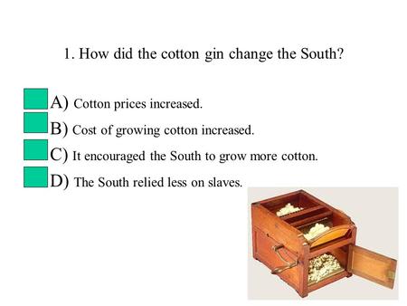 1. How did the cotton gin change the South? A) Cotton prices increased. B) Cost of growing cotton increased. C) It encouraged the South to grow more cotton.