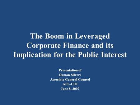 The Boom in Leveraged Corporate Finance and its Implication for the Public Interest Presentation of Damon Silvers Associate General Counsel AFL-CIO June.