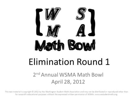 Elimination Round 1 2 nd Annual WSMA Math Bowl April 28, 2012 This test material is copyright © 2012 by the Washington Student Math Association and may.