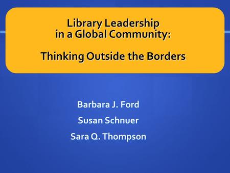 Library Leadership in a Global Community: Thinking Outside the Borders Barbara J. Ford Susan Schnuer Sara Q. Thompson.