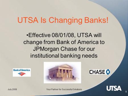 July 2008Your Partner for Successful Solutions 1 UTSA Is Changing Banks! Effective 08/01/08, UTSA will change from Bank of America to JPMorgan Chase for.