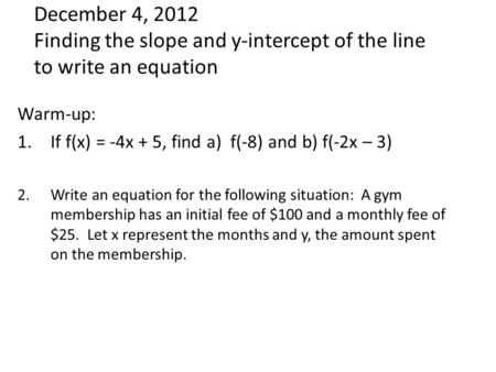 December 4, 2012 Finding the slope and y-intercept of the line to write an equation Warm-up: 1.If f(x) = -4x + 5, find a) f(-8) and b) f(-2x – 3) 2.Write.